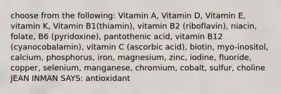 choose from the following: Vitamin A, Vitamin D, Vitamin E, vitamin K, Vitamin B1(thiamin), vitamin B2 (riboflavin), niacin, folate, B6 (pyridoxine), pantothenic acid, vitamin B12 (cyanocobalamin), vitamin C (ascorbic acid), biotin, myo-inositol, calcium, phosphorus, iron, magnesium, zinc, iodine, fluoride, copper, selenium, manganese, chromium, cobalt, sulfur, choline JEAN INMAN SAYS: antioxidant