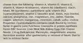 choose from the following: Vitamin A, Vitamin D, Vitamin E, vitamin K, Vitamin B1(thiamin), vitamin B2 (riboflavin), niacin, folate, B6 (pyridoxine), pantothenic acid, vitamin B12 (cyanocobalamin), vitamin C (ascorbic acid), biotin, myo-inositol, calcium, phosphorus, iron, magnesium, zinc, iodine, fluoride, copper, selenium, manganese, chromium, cobalt, sulfur, choline Properties: Cyanocobalamin Contains cobalt Bound by intrinsic factor in gastric juice Functions: Coenzyme in protein synthesis Forms RBC Sources: Liver Meat Milk Kidney Eggs Fish Cheese Needs: 2.4 ug Deficiencies: Macrocytic, megaloblastic anemia Pernicious anemia- after gastrectomy or removal of ileum. Due to lack to intrinsic factor.