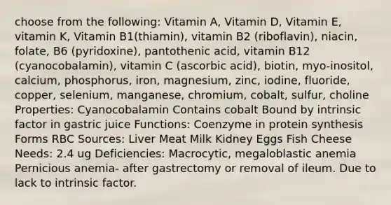 choose from the following: Vitamin A, Vitamin D, Vitamin E, vitamin K, Vitamin B1(thiamin), vitamin B2 (riboflavin), niacin, folate, B6 (pyridoxine), pantothenic acid, vitamin B12 (cyanocobalamin), vitamin C (ascorbic acid), biotin, myo-inositol, calcium, phosphorus, iron, magnesium, zinc, iodine, fluoride, copper, selenium, manganese, chromium, cobalt, sulfur, choline Properties: Cyanocobalamin Contains cobalt Bound by intrinsic factor in gastric juice Functions: Coenzyme in protein synthesis Forms RBC Sources: Liver Meat Milk Kidney Eggs Fish Cheese Needs: 2.4 ug Deficiencies: Macrocytic, megaloblastic anemia Pernicious anemia- after gastrectomy or removal of ileum. Due to lack to intrinsic factor.