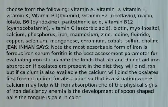 choose from the following: Vitamin A, Vitamin D, Vitamin E, vitamin K, Vitamin B1(thiamin), vitamin B2 (riboflavin), niacin, folate, B6 (pyridoxine), pantothenic acid, vitamin B12 (cyanocobalamin), vitamin C (ascorbic acid), biotin, myo-inositol, calcium, phosphorus, iron, magnesium, zinc, iodine, fluoride, copper, selenium, manganese, chromium, cobalt, sulfur, choline JEAN INMAN SAYS: Note the most absorbable form of iron is ferrous iron serum ferritin is the best assessment parameter for evaluating iron status note the foods that aid and do not aid iron absorption if oxalates are present in the diet they will bind iron but if calcium is also available the calcium will bind the oxalates first freeing up iron for absorption so that is a situation where calcium may help with iron absorption one of the physical signs of iron deficiency anemia is the development of spoon shaped nails the tongue is pale in color