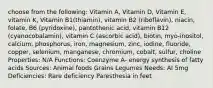 choose from the following: Vitamin A, Vitamin D, Vitamin E, vitamin K, Vitamin B1(thiamin), vitamin B2 (riboflavin), niacin, folate, B6 (pyridoxine), pantothenic acid, vitamin B12 (cyanocobalamin), vitamin C (ascorbic acid), biotin, myo-inositol, calcium, phosphorus, iron, magnesium, zinc, iodine, fluoride, copper, selenium, manganese, chromium, cobalt, sulfur, choline Properties: N/A Functions: Coenzyme A- energy synthesis of fatty acids Sources: Animal foods Grains Legumes Needs: AI 5mg Deficiencies: Rare deficiency Paresthesia in feet