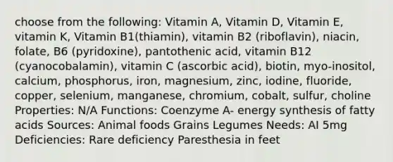 choose from the following: Vitamin A, Vitamin D, Vitamin E, vitamin K, Vitamin B1(thiamin), vitamin B2 (riboflavin), niacin, folate, B6 (pyridoxine), pantothenic acid, vitamin B12 (cyanocobalamin), vitamin C (ascorbic acid), biotin, myo-inositol, calcium, phosphorus, iron, magnesium, zinc, iodine, fluoride, copper, selenium, manganese, chromium, cobalt, sulfur, choline Properties: N/A Functions: Coenzyme A- energy synthesis of fatty acids Sources: Animal foods Grains Legumes Needs: AI 5mg Deficiencies: Rare deficiency Paresthesia in feet