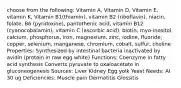 choose from the following: Vitamin A, Vitamin D, Vitamin E, vitamin K, Vitamin B1(thiamin), vitamin B2 (riboflavin), niacin, folate, B6 (pyridoxine), pantothenic acid, vitamin B12 (cyanocobalamin), vitamin C (ascorbic acid), biotin, myo-inositol, calcium, phosphorus, iron, magnesium, zinc, iodine, fluoride, copper, selenium, manganese, chromium, cobalt, sulfur, choline Properties: Synthesized by intestinal bacteria inactivated by avidin (protein in raw egg white) Functions: Coenzyme in fatty acid synthesis Converts pyruvate to oxaloacetate in gluconeogenesis Sources: Liver Kidney Egg yolk Yeast Needs: AI 30 ug Deficiencies: Muscle pain Dermatitis Glossitis