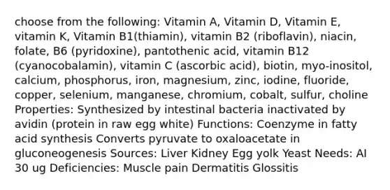 choose from the following: Vitamin A, Vitamin D, Vitamin E, vitamin K, Vitamin B1(thiamin), vitamin B2 (riboflavin), niacin, folate, B6 (pyridoxine), pantothenic acid, vitamin B12 (cyanocobalamin), vitamin C (ascorbic acid), biotin, myo-inositol, calcium, phosphorus, iron, magnesium, zinc, iodine, fluoride, copper, selenium, manganese, chromium, cobalt, sulfur, choline Properties: Synthesized by intestinal bacteria inactivated by avidin (protein in raw egg white) Functions: Coenzyme in fatty acid synthesis Converts pyruvate to oxaloacetate in gluconeogenesis Sources: Liver Kidney Egg yolk Yeast Needs: AI 30 ug Deficiencies: Muscle pain Dermatitis Glossitis