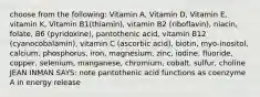 choose from the following: Vitamin A, Vitamin D, Vitamin E, vitamin K, Vitamin B1(thiamin), vitamin B2 (riboflavin), niacin, folate, B6 (pyridoxine), pantothenic acid, vitamin B12 (cyanocobalamin), vitamin C (ascorbic acid), biotin, myo-inositol, calcium, phosphorus, iron, magnesium, zinc, iodine, fluoride, copper, selenium, manganese, chromium, cobalt, sulfur, choline JEAN INMAN SAYS: note pantothenic acid functions as coenzyme A in energy release