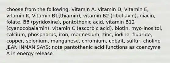 choose from the following: Vitamin A, Vitamin D, Vitamin E, vitamin K, Vitamin B1(thiamin), vitamin B2 (riboflavin), niacin, folate, B6 (pyridoxine), pantothenic acid, vitamin B12 (cyanocobalamin), vitamin C (ascorbic acid), biotin, myo-inositol, calcium, phosphorus, iron, magnesium, zinc, iodine, fluoride, copper, selenium, manganese, chromium, cobalt, sulfur, choline JEAN INMAN SAYS: note pantothenic acid functions as coenzyme A in energy release