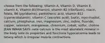 choose from the following: Vitamin A, Vitamin D, Vitamin E, vitamin K, Vitamin B1(thiamin), vitamin B2 (riboflavin), niacin, folate, B6 (pyridoxine), pantothenic acid, vitamin B12 (cyanocobalamin), vitamin C (ascorbic acid), biotin, myo-inositol, calcium, phosphorus, iron, magnesium, zinc, iodine, fluoride, copper, selenium, manganese, chromium, cobalt, sulfur, choline JEAN INMAN SAYS: note calcium is the most abundant mineral in the body note its properties and functions hypocalcemia leads to tetany which is irregular muscle contractions