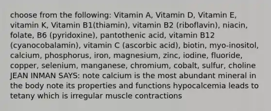 choose from the following: Vitamin A, Vitamin D, Vitamin E, vitamin K, Vitamin B1(thiamin), vitamin B2 (riboflavin), niacin, folate, B6 (pyridoxine), pantothenic acid, vitamin B12 (cyanocobalamin), vitamin C (ascorbic acid), biotin, myo-inositol, calcium, phosphorus, iron, magnesium, zinc, iodine, fluoride, copper, selenium, manganese, chromium, cobalt, sulfur, choline JEAN INMAN SAYS: note calcium is the most abundant mineral in the body note its properties and functions hypocalcemia leads to tetany which is irregular muscle contractions