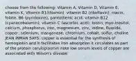 choose from the following: Vitamin A, Vitamin D, Vitamin E, vitamin K, Vitamin B1(thiamin), vitamin B2 (riboflavin), niacin, folate, B6 (pyridoxine), pantothenic acid, vitamin B12 (cyanocobalamin), vitamin C (ascorbic acid), biotin, myo-inositol, calcium, phosphorus, iron, magnesium, zinc, iodine, fluoride, copper, selenium, manganese, chromium, cobalt, sulfur, choline JEAN INMAN SAYS: copper is essential for the synthesis of hemoglobin and it facilitates iron absorption it circulates as part of the protein ceruloplasmin note low serum levels of copper are associated with Wilson's disease