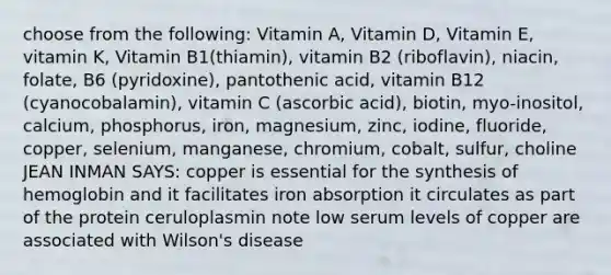 choose from the following: Vitamin A, Vitamin D, Vitamin E, vitamin K, Vitamin B1(thiamin), vitamin B2 (riboflavin), niacin, folate, B6 (pyridoxine), pantothenic acid, vitamin B12 (cyanocobalamin), vitamin C (ascorbic acid), biotin, myo-inositol, calcium, phosphorus, iron, magnesium, zinc, iodine, fluoride, copper, selenium, manganese, chromium, cobalt, sulfur, choline JEAN INMAN SAYS: copper is essential for the synthesis of hemoglobin and it facilitates iron absorption it circulates as part of the protein ceruloplasmin note low serum levels of copper are associated with Wilson's disease