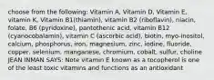 choose from the following: Vitamin A, Vitamin D, Vitamin E, vitamin K, Vitamin B1(thiamin), vitamin B2 (riboflavin), niacin, folate, B6 (pyridoxine), pantothenic acid, vitamin B12 (cyanocobalamin), vitamin C (ascorbic acid), biotin, myo-inositol, calcium, phosphorus, iron, magnesium, zinc, iodine, fluoride, copper, selenium, manganese, chromium, cobalt, sulfur, choline JEAN INMAN SAYS: Note vitamin E known as a tocopherol is one of the least toxic vitamins and functions as an antioxidant