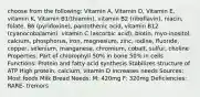 choose from the following: Vitamin A, Vitamin D, Vitamin E, vitamin K, Vitamin B1(thiamin), vitamin B2 (riboflavin), niacin, folate, B6 (pyridoxine), pantothenic acid, vitamin B12 (cyanocobalamin), vitamin C (ascorbic acid), biotin, myo-inositol, calcium, phosphorus, iron, magnesium, zinc, iodine, fluoride, copper, selenium, manganese, chromium, cobalt, sulfur, choline Properties: Part of chlorophyll 50% in bone 50% in cells Functions: Protein and fatty acid synthesis Stabilizes structure of ATP High protein, calcium, vitamin D increases needs Sources: Most foods Milk Bread Needs: M: 420mg F: 320mg Deficiencies: RARE- tremors