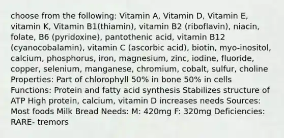 choose from the following: Vitamin A, Vitamin D, Vitamin E, vitamin K, Vitamin B1(thiamin), vitamin B2 (riboflavin), niacin, folate, B6 (pyridoxine), pantothenic acid, vitamin B12 (cyanocobalamin), vitamin C (ascorbic acid), biotin, myo-inositol, calcium, phosphorus, iron, magnesium, zinc, iodine, fluoride, copper, selenium, manganese, chromium, cobalt, sulfur, choline Properties: Part of chlorophyll 50% in bone 50% in cells Functions: Protein and fatty acid synthesis Stabilizes structure of ATP High protein, calcium, vitamin D increases needs Sources: Most foods Milk Bread Needs: M: 420mg F: 320mg Deficiencies: RARE- tremors