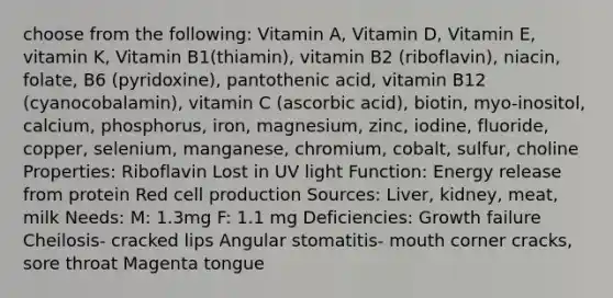 choose from the following: Vitamin A, Vitamin D, Vitamin E, vitamin K, Vitamin B1(thiamin), vitamin B2 (riboflavin), niacin, folate, B6 (pyridoxine), pantothenic acid, vitamin B12 (cyanocobalamin), vitamin C (ascorbic acid), biotin, myo-inositol, calcium, phosphorus, iron, magnesium, zinc, iodine, fluoride, copper, selenium, manganese, chromium, cobalt, sulfur, choline Properties: Riboflavin Lost in UV light Function: Energy release from protein Red cell production Sources: Liver, kidney, meat, milk Needs: M: 1.3mg F: 1.1 mg Deficiencies: Growth failure Cheilosis- cracked lips Angular stomatitis- mouth corner cracks, sore throat Magenta tongue