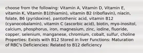 choose from the following: Vitamin A, Vitamin D, Vitamin E, vitamin K, Vitamin B1(thiamin), vitamin B2 (riboflavin), niacin, folate, B6 (pyridoxine), pantothenic acid, vitamin B12 (cyanocobalamin), vitamin C (ascorbic acid), biotin, myo-inositol, calcium, phosphorus, iron, magnesium, zinc, iodine, fluoride, copper, selenium, manganese, chromium, cobalt, sulfur, choline Properties: Exists with B12 Stored in liver Functions: Maturation of RBC's Deficiencies: Related to B12 deficiency