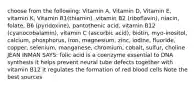 choose from the following: Vitamin A, Vitamin D, Vitamin E, vitamin K, Vitamin B1(thiamin), vitamin B2 (riboflavin), niacin, folate, B6 (pyridoxine), pantothenic acid, vitamin B12 (cyanocobalamin), vitamin C (ascorbic acid), biotin, myo-inositol, calcium, phosphorus, iron, magnesium, zinc, iodine, fluoride, copper, selenium, manganese, chromium, cobalt, sulfur, choline JEAN INMAN SAYS: folic acid is a coenzyme essential to DNA synthesis it helps prevent neural tube defects together with vitamin B12 it regulates the formation of red blood cells Note the best sources