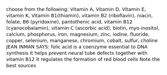 choose from the following: Vitamin A, Vitamin D, Vitamin E, vitamin K, Vitamin B1(thiamin), vitamin B2 (riboflavin), niacin, folate, B6 (pyridoxine), pantothenic acid, vitamin B12 (cyanocobalamin), vitamin C (ascorbic acid), biotin, myo-inositol, calcium, phosphorus, iron, magnesium, zinc, iodine, fluoride, copper, selenium, manganese, chromium, cobalt, sulfur, choline JEAN INMAN SAYS: folic acid is a coenzyme essential to DNA synthesis it helps prevent neural tube defects together with vitamin B12 it regulates the formation of red blood cells Note the best sources