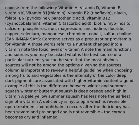 choose from the following: Vitamin A, Vitamin D, Vitamin E, vitamin K, Vitamin B1(thiamin), vitamin B2 (riboflavin), niacin, folate, B6 (pyridoxine), pantothenic acid, vitamin B12 (cyanocobalamin), vitamin C (ascorbic acid), biotin, myo-inositol, calcium, phosphorus, iron, magnesium, zinc, iodine, fluoride, copper, selenium, manganese, chromium, cobalt, sulfur, choline JEAN INMAN SAYS: Carotene serves as a precursor or provitamin for vitamin A those words refer to a nutrient changed into a vitamin note the toxic level of vitamin A note the main functions and sources you may be asked what is the best source of a particular nutrient you can be sure that the most obvious sources will not be among the options given so the sources column is important to review a helpful guideline when choosing among fruits and vegetables is the intensity of the color deep dark pigments are associated with higher vitamin content a good example of this is the difference between winter and summer squash winter or butternut squash is deep orange and high in vitamin A pale yellow summer squash has less note the earliest sign of a vitamin A deficiency is nyctalopia which is reversible upon treatment - xerophthalmia occurs after the deficiency has been severe and prolonged and is not reversible - the cornea becomes dry and inflamed