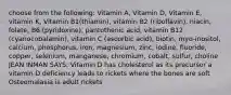 choose from the following: Vitamin A, Vitamin D, Vitamin E, vitamin K, Vitamin B1(thiamin), vitamin B2 (riboflavin), niacin, folate, B6 (pyridoxine), pantothenic acid, vitamin B12 (cyanocobalamin), vitamin C (ascorbic acid), biotin, myo-inositol, calcium, phosphorus, iron, magnesium, zinc, iodine, fluoride, copper, selenium, manganese, chromium, cobalt, sulfur, choline JEAN INMAN SAYS: Vitamin D has cholesterol as its precursor a vitamin D deficiency leads to rickets where the bones are soft Osteomalasia is adult rickets