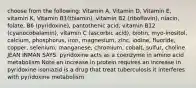 choose from the following: Vitamin A, Vitamin D, Vitamin E, vitamin K, Vitamin B1(thiamin), vitamin B2 (riboflavin), niacin, folate, B6 (pyridoxine), pantothenic acid, vitamin B12 (cyanocobalamin), vitamin C (ascorbic acid), biotin, myo-inositol, calcium, phosphorus, iron, magnesium, zinc, iodine, fluoride, copper, selenium, manganese, chromium, cobalt, sulfur, choline JEAN INMAN SAYS: pyridoxine acts as a coenzyme in amino acid metabolism Note an increase in protein requires an increase in pyridoxine isoniazid is a drug that treat tuberculosis it interferes with pyridoxine metabolism