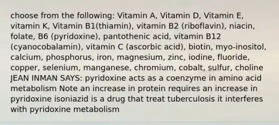 choose from the following: Vitamin A, Vitamin D, Vitamin E, vitamin K, Vitamin B1(thiamin), vitamin B2 (riboflavin), niacin, folate, B6 (pyridoxine), pantothenic acid, vitamin B12 (cyanocobalamin), vitamin C (ascorbic acid), biotin, myo-inositol, calcium, phosphorus, iron, magnesium, zinc, iodine, fluoride, copper, selenium, manganese, chromium, cobalt, sulfur, choline JEAN INMAN SAYS: pyridoxine acts as a coenzyme in amino acid metabolism Note an increase in protein requires an increase in pyridoxine isoniazid is a drug that treat tuberculosis it interferes with pyridoxine metabolism