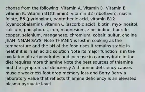 choose from the following: Vitamin A, Vitamin D, Vitamin E, vitamin K, Vitamin B1(thiamin), vitamin B2 (riboflavin), niacin, folate, B6 (pyridoxine), pantothenic acid, vitamin B12 (cyanocobalamin), vitamin C (ascorbic acid), biotin, myo-inositol, calcium, phosphorus, iron, magnesium, zinc, iodine, fluoride, copper, selenium, manganese, chromium, cobalt, sulfur, choline JEAN INMAN SAYS: Note THIAMIN is lost in cooking as the temperature and the pH of the food rises it remains stable in heat if it is in an acidic solution Note its major function is in the oxidation of carbohydrates and increase in carbohydrate in the diet requires more thiamine Note the best sources of thiamine and the symptoms of deficiency A thiamine deficiency causes muscle weakness foot drop memory loss and Berry Berry a laboratory value that reflects thiamine deficiency is an elevated plasma pyruvate level