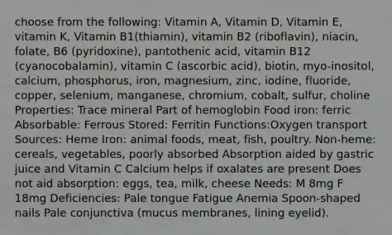 choose from the following: Vitamin A, Vitamin D, Vitamin E, vitamin K, Vitamin B1(thiamin), vitamin B2 (riboflavin), niacin, folate, B6 (pyridoxine), pantothenic acid, vitamin B12 (cyanocobalamin), vitamin C (ascorbic acid), biotin, myo-inositol, calcium, phosphorus, iron, magnesium, zinc, iodine, fluoride, copper, selenium, manganese, chromium, cobalt, sulfur, choline Properties: Trace mineral Part of hemoglobin Food iron: ferric Absorbable: Ferrous Stored: Ferritin Functions:Oxygen transport Sources: Heme Iron: animal foods, meat, fish, poultry. Non-heme: cereals, vegetables, poorly absorbed Absorption aided by gastric juice and Vitamin C Calcium helps if oxalates are present Does not aid absorption: eggs, tea, milk, cheese Needs: M 8mg F 18mg Deficiencies: Pale tongue Fatigue Anemia Spoon-shaped nails Pale conjunctiva (mucus membranes, lining eyelid).