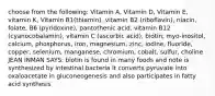 choose from the following: Vitamin A, Vitamin D, Vitamin E, vitamin K, Vitamin B1(thiamin), vitamin B2 (riboflavin), niacin, folate, B6 (pyridoxine), pantothenic acid, vitamin B12 (cyanocobalamin), vitamin C (ascorbic acid), biotin, myo-inositol, calcium, phosphorus, iron, magnesium, zinc, iodine, fluoride, copper, selenium, manganese, chromium, cobalt, sulfur, choline JEAN INMAN SAYS: biotin is found in many foods and note is synthesized by intestinal bacteria it converts pyruvate into oxaloacetate in gluconeogenesis and also participates in fatty acid synthesis