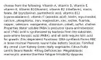 choose from the following: Vitamin A, Vitamin D, Vitamin E, vitamin K, Vitamin B1(thiamin), vitamin B2 (riboflavin), niacin, folate, B6 (pyridoxine), pantothenic acid, vitamin B12 (cyanocobalamin), vitamin C (ascorbic acid), biotin, myo-inositol, calcium, phosphorus, iron, magnesium, zinc, iodine, fluoride, copper, selenium, manganese, chromium, cobalt, sulfur, choline Properties Water soluble PABA is precursor (para-aminobenzoic acid ) Folic acid is synthesized by bacteria from the substrate, para-amino-benzoic acid (PABA), and all cells require folic acid for growth. Zinc-dependent Functions: DNA synthesis Forms RBC in bone marrow Prevents neural tube defects Sources: Fortified dry cereal Liver Kidney Green leafy vegetables Citrus fruits Lentils Beans Needs: 400ug Deficiencies: Megaloblastic macrocytic anemia Diarrhea Fatigue Irritability dyspnea