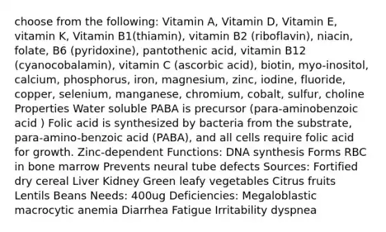 choose from the following: Vitamin A, Vitamin D, Vitamin E, vitamin K, Vitamin B1(thiamin), vitamin B2 (riboflavin), niacin, folate, B6 (pyridoxine), pantothenic acid, vitamin B12 (cyanocobalamin), vitamin C (ascorbic acid), biotin, myo-inositol, calcium, phosphorus, iron, magnesium, zinc, iodine, fluoride, copper, selenium, manganese, chromium, cobalt, sulfur, choline Properties Water soluble PABA is precursor (para-aminobenzoic acid ) Folic acid is synthesized by bacteria from the substrate, para-amino-benzoic acid (PABA), and all cells require folic acid for growth. Zinc-dependent Functions: DNA synthesis Forms RBC in bone marrow Prevents neural tube defects Sources: Fortified dry cereal Liver Kidney Green leafy vegetables Citrus fruits Lentils Beans Needs: 400ug Deficiencies: Megaloblastic macrocytic anemia Diarrhea Fatigue Irritability dyspnea