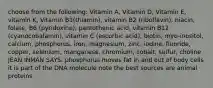 choose from the following: Vitamin A, Vitamin D, Vitamin E, vitamin K, Vitamin B1(thiamin), vitamin B2 (riboflavin), niacin, folate, B6 (pyridoxine), pantothenic acid, vitamin B12 (cyanocobalamin), vitamin C (ascorbic acid), biotin, myo-inositol, calcium, phosphorus, iron, magnesium, zinc, iodine, fluoride, copper, selenium, manganese, chromium, cobalt, sulfur, choline JEAN INMAN SAYS: phosphorus moves fat in and out of body cells it is part of the DNA molecule note the best sources are animal proteins