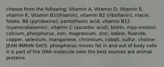 choose from the following: Vitamin A, Vitamin D, Vitamin E, vitamin K, Vitamin B1(thiamin), vitamin B2 (riboflavin), niacin, folate, B6 (pyridoxine), pantothenic acid, vitamin B12 (cyanocobalamin), vitamin C (ascorbic acid), biotin, myo-inositol, calcium, phosphorus, iron, magnesium, zinc, iodine, fluoride, copper, selenium, manganese, chromium, cobalt, sulfur, choline JEAN INMAN SAYS: phosphorus moves fat in and out of body cells it is part of the DNA molecule note the best sources are animal proteins