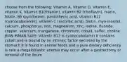 choose from the following: Vitamin A, Vitamin D, Vitamin E, vitamin K, Vitamin B1(thiamin), vitamin B2 (riboflavin), niacin, folate, B6 (pyridoxine), pantothenic acid, vitamin B12 (cyanocobalamin), vitamin C (ascorbic acid), biotin, myo-inositol, calcium, phosphorus, iron, magnesium, zinc, iodine, fluoride, copper, selenium, manganese, chromium, cobalt, sulfur, choline JEAN INMAN SAYS: Vitamin B12 is cyanocobalamin it contains cobalt and is bound by an intrinsic factor secreted by the stomach it is found in animal foods and a pure dietary deficiency is rare a megaloblastic anemia may occur after a gastrectomy or removal of the ileum