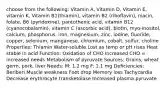 choose from the following: Vitamin A, Vitamin D, Vitamin E, vitamin K, Vitamin B1(thiamin), vitamin B2 (riboflavin), niacin, folate, B6 (pyridoxine), pantothenic acid, vitamin B12 (cyanocobalamin), vitamin C (ascorbic acid), biotin, myo-inositol, calcium, phosphorus, iron, magnesium, zinc, iodine, fluoride, copper, selenium, manganese, chromium, cobalt, sulfur, choline Properties: Thiamin Water-soluble Lost as temp or pH rises Heat stable in acid Function: Oxidation of CHO Increased CHO = increased needs Metabolism of pyruvate Sources: Grains, wheat germ, pork, liver Needs: M: 1.2 mg F: 1.1 mg Deficiencies: Beriberi Muscle weakness Foot drop Memory loss Tachycardia Decrease erythrocyte transketolase Increased plasma pyruvate