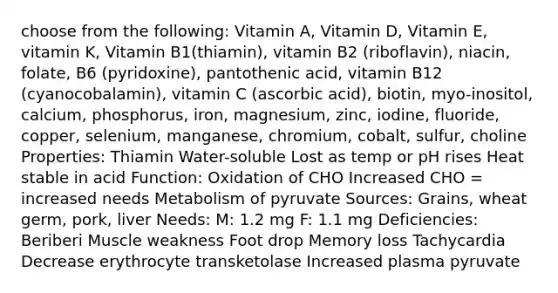 choose from the following: Vitamin A, Vitamin D, Vitamin E, vitamin K, Vitamin B1(thiamin), vitamin B2 (riboflavin), niacin, folate, B6 (pyridoxine), pantothenic acid, vitamin B12 (cyanocobalamin), vitamin C (ascorbic acid), biotin, myo-inositol, calcium, phosphorus, iron, magnesium, zinc, iodine, fluoride, copper, selenium, manganese, chromium, cobalt, sulfur, choline Properties: Thiamin Water-soluble Lost as temp or pH rises Heat stable in acid Function: Oxidation of CHO Increased CHO = increased needs Metabolism of pyruvate Sources: Grains, wheat germ, pork, liver Needs: M: 1.2 mg F: 1.1 mg Deficiencies: Beriberi Muscle weakness Foot drop Memory loss Tachycardia Decrease erythrocyte transketolase Increased plasma pyruvate