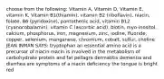 choose from the following: Vitamin A, Vitamin D, Vitamin E, vitamin K, Vitamin B1(thiamin), vitamin B2 (riboflavin), niacin, folate, B6 (pyridoxine), pantothenic acid, vitamin B12 (cyanocobalamin), vitamin C (ascorbic acid), biotin, myo-inositol, calcium, phosphorus, iron, magnesium, zinc, iodine, fluoride, copper, selenium, manganese, chromium, cobalt, sulfur, choline JEAN INMAN SAYS: tryptophan an essential amino acid is a precursor of niacin niacin is involved in the metabolism of carbohydrate protein and fat pellagra dermatitis dementia and diarrhea are symptoms of a niacin deficiency the tongue is bright red