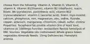 choose from the following: Vitamin A, Vitamin D, Vitamin E, vitamin K, Vitamin B1(thiamin), vitamin B2 (riboflavin), niacin, folate, B6 (pyridoxine), pantothenic acid, vitamin B12 (cyanocobalamin), vitamin C (ascorbic acid), biotin, myo-inositol, calcium, phosphorus, iron, magnesium, zinc, iodine, fluoride, copper, selenium, manganese, chromium, cobalt, sulfur, choline Properties: Tocopherol fat-soluble vitamin One of least toxic vitamins UL 1000mgs Function: Antioxidant Resists hemolysis of RBC Sources: Vegetable oils (cottonseed) Whole grains Green vegetables Almonds Needs: 15mg Deficiencies: Hemolytic anemia