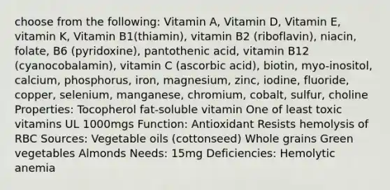 choose from the following: Vitamin A, Vitamin D, Vitamin E, vitamin K, Vitamin B1(thiamin), vitamin B2 (riboflavin), niacin, folate, B6 (pyridoxine), pantothenic acid, vitamin B12 (cyanocobalamin), vitamin C (ascorbic acid), biotin, myo-inositol, calcium, phosphorus, iron, magnesium, zinc, iodine, fluoride, copper, selenium, manganese, chromium, cobalt, sulfur, choline Properties: Tocopherol fat-soluble vitamin One of least toxic vitamins UL 1000mgs Function: Antioxidant Resists hemolysis of RBC Sources: Vegetable oils (cottonseed) Whole grains Green vegetables Almonds Needs: 15mg Deficiencies: Hemolytic anemia