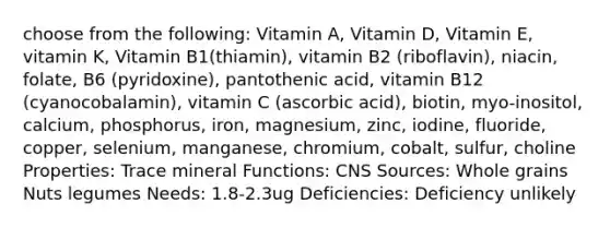 choose from the following: Vitamin A, Vitamin D, Vitamin E, vitamin K, Vitamin B1(thiamin), vitamin B2 (riboflavin), niacin, folate, B6 (pyridoxine), pantothenic acid, vitamin B12 (cyanocobalamin), vitamin C (ascorbic acid), biotin, myo-inositol, calcium, phosphorus, iron, magnesium, zinc, iodine, fluoride, copper, selenium, manganese, chromium, cobalt, sulfur, choline Properties: Trace mineral Functions: CNS Sources: Whole grains Nuts legumes Needs: 1.8-2.3ug Deficiencies: Deficiency unlikely