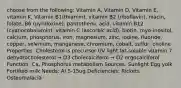 choose from the following: Vitamin A, Vitamin D, Vitamin E, vitamin K, Vitamin B1(thiamin), vitamin B2 (riboflavin), niacin, folate, B6 (pyridoxine), pantothenic acid, vitamin B12 (cyanocobalamin), vitamin C (ascorbic acid), biotin, myo-inositol, calcium, phosphorus, iron, magnesium, zinc, iodine, fluoride, copper, selenium, manganese, chromium, cobalt, sulfur, choline Properties: Cholesterol is precursor UV light fat-soluble vitamin 7 dehydrocholesterol → D3 cholecalciferol → D2 ergocalciferol Function: Ca, Phosphorus metabolism Sources: Sunlight Egg yolk Fortified milk Needs: AI 5-15ug Deficiencies: Rickets Osteomalacia