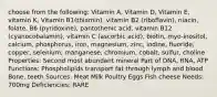 choose from the following: Vitamin A, Vitamin D, Vitamin E, vitamin K, Vitamin B1(thiamin), vitamin B2 (riboflavin), niacin, folate, B6 (pyridoxine), pantothenic acid, vitamin B12 (cyanocobalamin), vitamin C (ascorbic acid), biotin, myo-inositol, calcium, phosphorus, iron, magnesium, zinc, iodine, fluoride, copper, selenium, manganese, chromium, cobalt, sulfur, choline Properties: Second most abundant mineral Part of DNA, RNA, ATP Functions: Phospholipids transport fat through lymph and blood Bone, teeth Sources: Meat Milk Poultry Eggs Fish cheese Needs: 700mg Deficiencies: RARE