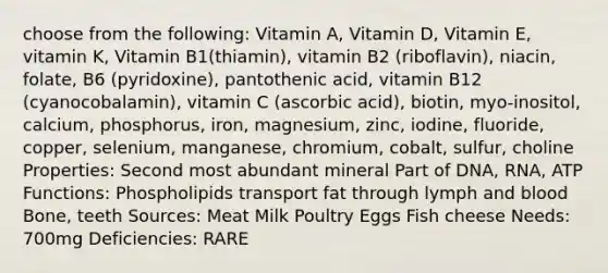 choose from the following: Vitamin A, Vitamin D, Vitamin E, vitamin K, Vitamin B1(thiamin), vitamin B2 (riboflavin), niacin, folate, B6 (pyridoxine), pantothenic acid, vitamin B12 (cyanocobalamin), vitamin C (ascorbic acid), biotin, myo-inositol, calcium, phosphorus, iron, magnesium, zinc, iodine, fluoride, copper, selenium, manganese, chromium, cobalt, sulfur, choline Properties: Second most abundant mineral Part of DNA, RNA, ATP Functions: Phospholipids transport fat through lymph and blood Bone, teeth Sources: Meat Milk Poultry Eggs Fish cheese Needs: 700mg Deficiencies: RARE