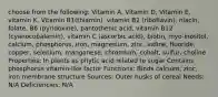 choose from the following: Vitamin A, Vitamin D, Vitamin E, vitamin K, Vitamin B1(thiamin), vitamin B2 (riboflavin), niacin, folate, B6 (pyridoxine), pantothenic acid, vitamin B12 (cyanocobalamin), vitamin C (ascorbic acid), biotin, myo-inositol, calcium, phosphorus, iron, magnesium, zinc, iodine, fluoride, copper, selenium, manganese, chromium, cobalt, sulfur, choline Properties: In plants as phytic acid related to sugar Contains phosphorus vitamin-like factor Functions: Binds calcium, zinc, iron membrane structure Sources: Outer husks of cereal Needs: N/A Deficiencies: N/A