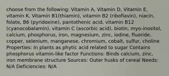 choose from the following: Vitamin A, Vitamin D, Vitamin E, vitamin K, Vitamin B1(thiamin), vitamin B2 (riboflavin), niacin, folate, B6 (pyridoxine), pantothenic acid, vitamin B12 (cyanocobalamin), vitamin C (ascorbic acid), biotin, myo-inositol, calcium, phosphorus, iron, magnesium, zinc, iodine, fluoride, copper, selenium, manganese, chromium, cobalt, sulfur, choline Properties: In plants as phytic acid related to sugar Contains phosphorus vitamin-like factor Functions: Binds calcium, zinc, iron membrane structure Sources: Outer husks of cereal Needs: N/A Deficiencies: N/A