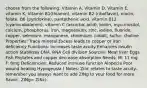 choose from the following: Vitamin A, Vitamin D, Vitamin E, vitamin K, Vitamin B1(thiamin), vitamin B2 (riboflavin), niacin, folate, B6 (pyridoxine), pantothenic acid, vitamin B12 (cyanocobalamin), vitamin C (ascorbic acid), biotin, myo-inositol, calcium, phosphorus, iron, magnesium, zinc, iodine, fluoride, copper, selenium, manganese, chromium, cobalt, sulfur, choline Properties: Trace mineral Excess leads to copper or iron deficiency Functions: Increases taste acuity Enhances insulin action Stabilizes DNA, RNA Cell division Sources: Meat liver Eggs Fish Phytates and copper decrease absorption Needs: M: 11 mg F: 8mg Deficiencies: Reduced immune function Alopecia Poor wound healing Hypogeusia ( Notes: Zinc relates to taste acuity- remember you always want to add ZINg to your food for more flavor.. ZINg= ZINc).