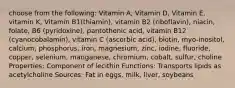 choose from the following: Vitamin A, Vitamin D, Vitamin E, vitamin K, Vitamin B1(thiamin), vitamin B2 (riboflavin), niacin, folate, B6 (pyridoxine), pantothenic acid, vitamin B12 (cyanocobalamin), vitamin C (ascorbic acid), biotin, myo-inositol, calcium, phosphorus, iron, magnesium, zinc, iodine, fluoride, copper, selenium, manganese, chromium, cobalt, sulfur, choline Properties: Component of lecithin Functions: Transports lipids as acetylcholine Sources: Fat in eggs, milk, liver, soybeans