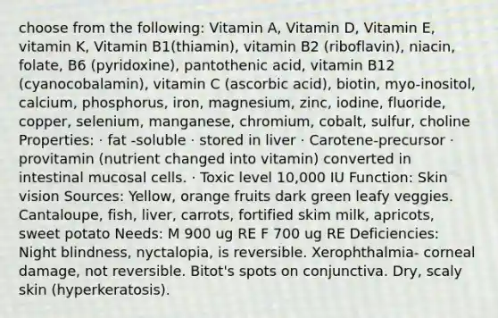 choose from the following: Vitamin A, Vitamin D, Vitamin E, vitamin K, Vitamin B1(thiamin), vitamin B2 (riboflavin), niacin, folate, B6 (pyridoxine), pantothenic acid, vitamin B12 (cyanocobalamin), vitamin C (ascorbic acid), biotin, myo-inositol, calcium, phosphorus, iron, magnesium, zinc, iodine, fluoride, copper, selenium, manganese, chromium, cobalt, sulfur, choline Properties: · fat -soluble · stored in liver · Carotene-precursor · provitamin (nutrient changed into vitamin) converted in intestinal mucosal cells. · Toxic level 10,000 IU Function: Skin vision Sources: Yellow, orange fruits dark green leafy veggies. Cantaloupe, fish, liver, carrots, fortified skim milk, apricots, sweet potato Needs: M 900 ug RE F 700 ug RE Deficiencies: Night blindness, nyctalopia, is reversible. Xerophthalmia- corneal damage, not reversible. Bitot's spots on conjunctiva. Dry, scaly skin (hyperkeratosis).