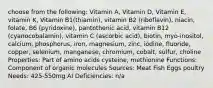 choose from the following: Vitamin A, Vitamin D, Vitamin E, vitamin K, Vitamin B1(thiamin), vitamin B2 (riboflavin), niacin, folate, B6 (pyridoxine), pantothenic acid, vitamin B12 (cyanocobalamin), vitamin C (ascorbic acid), biotin, myo-inositol, calcium, phosphorus, iron, magnesium, zinc, iodine, fluoride, copper, selenium, manganese, chromium, cobalt, sulfur, choline Properties: Part of amino acids cysteine, methionine Functions: Component of organic molecules Sources: Meat Fish Eggs poultry Needs: 425-550mg AI Deficiencies: n/a