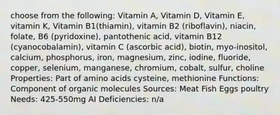 choose from the following: Vitamin A, Vitamin D, Vitamin E, vitamin K, Vitamin B1(thiamin), vitamin B2 (riboflavin), niacin, folate, B6 (pyridoxine), pantothenic acid, vitamin B12 (cyanocobalamin), vitamin C (ascorbic acid), biotin, myo-inositol, calcium, phosphorus, iron, magnesium, zinc, iodine, fluoride, copper, selenium, manganese, chromium, cobalt, sulfur, choline Properties: Part of amino acids cysteine, methionine Functions: Component of organic molecules Sources: Meat Fish Eggs poultry Needs: 425-550mg AI Deficiencies: n/a