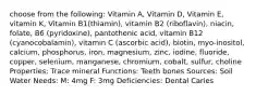 choose from the following: Vitamin A, Vitamin D, Vitamin E, vitamin K, Vitamin B1(thiamin), vitamin B2 (riboflavin), niacin, folate, B6 (pyridoxine), pantothenic acid, vitamin B12 (cyanocobalamin), vitamin C (ascorbic acid), biotin, myo-inositol, calcium, phosphorus, iron, magnesium, zinc, iodine, fluoride, copper, selenium, manganese, chromium, cobalt, sulfur, choline Properties: Trace mineral Functions: Teeth bones Sources: Soil Water Needs: M: 4mg F: 3mg Deficiencies: Dental Caries